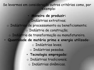 Se levarmos em consideração outros critérios como, por
                       exemplo:

               • Maneira de produzir:
               o Indústrias extrativas;
  o Indústrias de processamento ou beneficiamento;
             o Indústria de construção;
   o Indústria de transformação ou manufatureira.
• Quantidade de matéria prima e energia utilizada:
                 o Indústrias leves;
                o Indústrias pesadas.
              • Tecnologia empregada:
              o Indústrias tradicionais;
               o Indústrias dinâmicas.
 