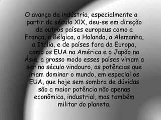 O avanço da indústria, especialmente a
 partir do século XlX, deu-se em direção
     de outros países europeus como a
França, a Bélgica, a Holanda, a Alemanha,
   a Itália, e de países fora da Europa,
  como os EUA na América e o Japão na
Ásia, a grosso modo esses países viriam a
 ser no século vindouro, as potências que
  iriam dominar o mundo, em especial os
  EUA, que hoje sem sombra de dúvidas
      são a maior potência não apenas
    econômica, industrial, mas também
             militar do planeta.
 