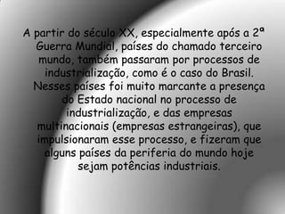 A partir do século XX, especialmente após a 2ª
  Guerra Mundial, países do chamado terceiro
   mundo, também passaram por processos de
     industrialização, como é o caso do Brasil.
  Nesses países foi muito marcante a presença
        do Estado nacional no processo de
         industrialização, e das empresas
   multinacionais (empresas estrangeiras), que
   impulsionaram esse processo, e fizeram que
     alguns países da periferia do mundo hoje
            sejam potências industriais.
 