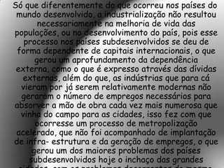 Só que diferentemente do que ocorreu nos países do
 mundo desenvolvido, a industrialização não resultou
       necessariamente na melhoria de vida das
populações, ou no desenvolvimento do país, pois esse
   processo nos países subdesenvolvidos se deu de
 forma dependente de capitais internacionais, o que
      gerou um aprofundamento da dependência
 externa, como o que é expresso através das dívidas
  externas, além do que, as indústrias que para cá
  vieram por já serem relativamente modernas não
  geraram o número de empregos necessários para
absorver a mão de obra cada vez mais numerosa que
  vinha do campo para as cidades, isso fez com que
      ocorresse um processo de metropolização
 acelerado, que não foi acompanhado de implantação
de infra- estrutura e da geração de empregos, o que
     gerou um dos maiores problemas dos países
    subdesenvolvidos hoje o inchaço das grandes
 