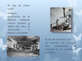 El dos de Enero
1937
Primera
ampliación de la
fábrica. Mediante
nuevos equipos y
desde este año, se
comienzan a
obtener utilidades.
El dos de enero de 1950
Se montan los primeros
tres mezcladores de
concreto en la ciudad de
Medellín.
 