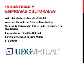 INDUSTRIAS Y
EMPRESAS CULTURALES
Actividad de Aprendizaje 3. Unidad 3
Asesora: María de los Dolores Díaz Aguirre
Sistema de Universidad Virtual de la Universidad de
Guadalajara
Licenciatura en Gestión Cultural
Estudiante: Jorge Ledezma Millán
31/05/2012
 