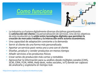  La industria 4.0 fusiona digitalmente diversas disciplinas garantizando
la satisfacción del cliente y la personalización de servicios. Uno de los objetivos
de esta revolución es la unión entre tecnologías digitales que permiten la
creación de mercados inéditos y la interacción entre actores económicos.
 Una capacidad de adaptación constante a la demanda
 Servir al cliente de una forma más personalizada
 Aportar un servicio post venta uno a uno con el cliente
 Diseñar, producir y vender productos en menos tiempo
 Añadir servicios a los productos físicos
 Crear series de producción más cortas y rentables
 Aprovechar la información para su análisis desde múltiples canales (CMS,
SCM, CRM, FCM, HRM, Help desk, redes sociales, IoT) donde ser capaces
de analizarla y explotarla en tiempo real.
Como funciona
https://www.logicbus.com.mx/que-es-la-industria-4-0.php
 