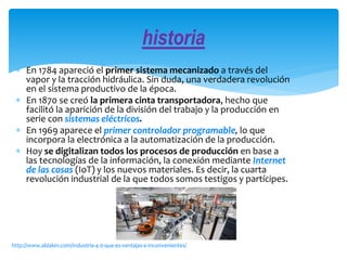  En 1784 apareció el primer sistema mecanizado a través del
vapor y la tracción hidráulica. Sin duda, una verdadera revolución
en el sistema productivo de la época.
 En 1870 se creó la primera cinta transportadora, hecho que
facilitó la aparición de la división del trabajo y la producción en
serie con sistemas eléctricos.
 En 1969 aparece el primer controlador programable, lo que
incorpora la electrónica a la automatización de la producción.
 Hoy se digitalizan todos los procesos de producción en base a
las tecnologías de la información, la conexión mediante Internet
de las cosas (IoT) y los nuevos materiales. Es decir, la cuarta
revolución industrial de la que todos somos testigos y partícipes.
historia
http://www.aldakin.com/industria-4-0-que-es-ventajas-e-inconvenientes/
 