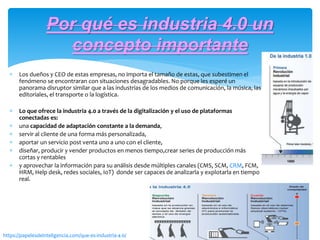 Los dueños y CEO de estas empresas, no importa el tamaño de estas, que subestimen el
fenómeno se encontraran con situaciones desagradables. No porque les esperé un
panorama disruptor similar que a las industrias de los medios de comunicación, la música, las
editoriales, el transporte o la logística.
 Lo que ofrece la industria 4.0 a través de la digitalización y el uso de plataformas
conectadas es:
 una capacidad de adaptación constante a la demanda,
 servir al cliente de una forma más personalizada,
 aportar un servicio post venta uno a uno con el cliente,
 diseñar, producir y vender productos en menos tiempo,crear series de producción más
cortas y rentables
 y aprovechar la información para su análisis desde múltiples canales (CMS, SCM, CRM, FCM,
HRM, Help desk, redes sociales, IoT) donde ser capaces de analizarla y explotarla en tiempo
real.
Por qué es industria 4.0 un
concepto importante
https://papelesdeinteligencia.com/que-es-industria-4-0/
 