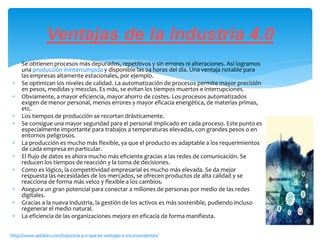  Se obtienen procesos más depurados, repetitivos y sin errores ni alteraciones. Así logramos
una producción ininterrumpida y disponible las 24 horas del día. Una ventaja notable para
las empresas altamente estacionales, por ejemplo.
 Se optimizan los niveles de calidad. La automatización de procesos permite mayor precisión
en pesos, medidas y mezclas. Es más, se evitan los tiempos muertos e interrupciones.
 Obviamente, a mayor eficiencia, mayor ahorro de costes. Los procesos automatizados
exigen de menor personal, menos errores y mayor eficacia energética, de materias primas,
etc.
 Los tiempos de producción se recortan drásticamente.
 Se consigue una mayor seguridad para el personal implicado en cada proceso. Este punto es
especialmente importante para trabajos a temperaturas elevadas, con grandes pesos o en
entornos peligrosos.
 La producción es mucho más flexible, ya que el producto es adaptable a los requerimientos
de cada empresa en particular.
 El flujo de datos es ahora mucho más eficiente gracias a las redes de comunicación. Se
reducen los tiempos de reacción y la toma de decisiones.
 Como es lógico, la competitividad empresarial es mucho más elevada. Se da mejor
respuesta las necesidades de los mercados, se ofrecen productos de alta calidad y se
reacciona de forma más veloz y flexible a los cambios.
 Asegura un gran potencial para conectar a millones de personas por medio de las redes
digitales.
 Gracias a la nueva industria, la gestión de los activos es más sostenible, pudiendo incluso
regenerar el medio natural.
 La eficiencia de las organizaciones mejora en eficacia de forma manifiesta.
Ventajas de la Industria 4.0
http://www.aldakin.com/industria-4-0-que-es-ventajas-e-inconvenientes/
 