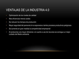 VENTAJAS DE LA INDUSTRIA 4.0
• Optimización de los niveles de calidad
• Mas eficiencias menos costes
• Se reducen los tiempos de producción
• Mayor seguridad del personal al no exponerse a tantos procesos productivos peligrosos
• Se aumenta en gran medida la competitividad empresarial
• Al producirse una mayor eficiencia en cuanto a uso de recursos se consigue un mejor
cuidado del Medio ambiente
 