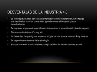 DESVENTAJAS DE LA INDUSTRIA 4.0
• La tecnología avanza y con ellas las empresas deben hacerlo también, sin embargo
muchas de ellas no están preparadas, y pueden correr el riesgo de quedar
desactualizadas
• Se requieres un personal especializado para controlar la automatización de este proyecto
• Tiene un coste de inversión muy alto
• La desventaja de que algunas empresas adopten el concepto de industria 4.0 y otras no
• Se depende enormemente de la tecnología
• Hay que mantener actualizada la tecnología debido a los rápidos cambios en ella
 