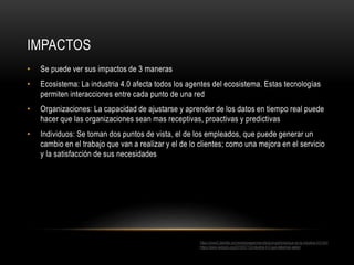IMPACTOS
• Se puede ver sus impactos de 3 maneras
• Ecosistema: La industria 4.0 afecta todos los agentes del ecosistema. Estas tecnologías
permiten interacciones entre cada punto de una red
• Organizaciones: La capacidad de ajustarse y aprender de los datos en tiempo real puede
hacer que las organizaciones sean mas receptivas, proactivas y predictivas
• Individuos: Se toman dos puntos de vista, el de los empleados, que puede generar un
cambio en el trabajo que van a realizar y el de lo clientes; como una mejora en el servicio
y la satisfacción de sus necesidades
https://www2.deloitte.com/es/es/pages/manufacturing/articles/que-es-la-industria-4.0.html
https://www.isotools.org/2018/07/12/industria-4-0-que-debemos-saber/
 