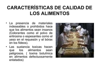 CARACTERÍSTICAS DE CALIDAD DE LOS ALIMENTOS La presencia de materiales indeseables o prohibidos hace que los alimentos sean insanos (Colorantes como el polvo de eritrosina o espesantes como el yeso en el requesón y el bórax en los fideos). Las sustancia toxicas hacen que los alimentos sean peligrosos. ( toxina botulínica en alimentos defectuosamente enlatados)  