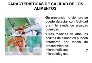 CARACTERÍSTICAS DE CALIDAD DE LOS ALIMENTOS Su presencia no siempre se puede detectar con facilidad y sin la ayuda de pruebas químicas. Otras medidas de atributos ocultos de alimentos pueden obtenerse por medio de procedimientos microanalíticos y microbiológicos. 