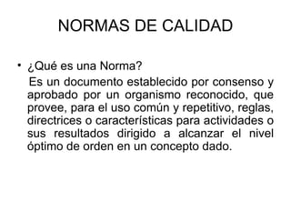 NORMAS DE CALIDAD ¿Qué es una Norma? Es un documento establecido por consenso y aprobado por un organismo reconocido, que provee, para el uso común y repetitivo, reglas, directrices o características para actividades o sus resultados dirigido a alcanzar el nivel óptimo de orden en un concepto dado. 