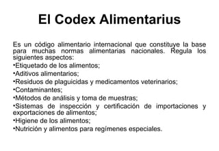 El Codex Alimentarius Es un código alimentario internacional que constituye la base para muchas normas alimentarias nacionales. Regula los siguientes aspectos: Etiquetado de los alimentos;  Aditivos alimentarios; Residuos de plaguicidas y medicamentos veterinarios; Contaminantes; Métodos de análisis y toma de muestras; Sistemas de inspección y certificación de importaciones y exportaciones de alimentos; Higiene de los alimentos; Nutrición y alimentos para regímenes especiales. 