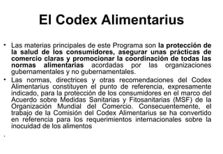 El Codex Alimentarius Las materias principales de este Programa son  la protección de la salud de los consumidores, asegurar unas prácticas de comercio claras y promocionar la coordinación de todas las normas alimentarias  acordadas por las organizaciones gubernamentales y no gubernamentales. Las normas, directrices y otras recomendaciones del Codex Alimentarius constituyen el punto de referencia, expresamente indicado, para la protección de los consumidores en el marco del Acuerdo sobre Medidas Sanitarias y Fitosanitarias (MSF) de la Organización Mundial del Comercio. Consecuentemente, el trabajo de la Comisión del Codex Alimentarius se ha convertido en referencia para los requerimientos internacionales sobre la inocuidad de los alimentos . 