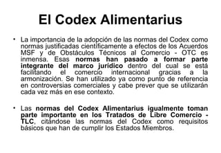 El Codex Alimentarius La importancia de la adopción de las normas del Codex como normas justificadas científicamente a efectos de los Acuerdos MSF y de Obstáculos Técnicos al Comercio - OTC es inmensa. Esas  normas han pasado a formar parte integrante del marco jurídico  dentro del cual se está facilitando el comercio internacional gracias a la armonización. Se han utilizado ya como punto de referencia en controversias comerciales y cabe prever que se utilizarán cada vez más en ese contexto. Las  normas del Codex Alimentarius igualmente toman parte importante en los Tratados de Libre Comercio - TLC , citándose las normas del Codex como requisitos básicos que han de cumplir los Estados Miembros. 