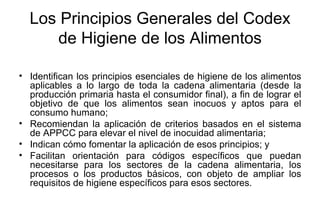 Los Principios Generales del Codex de Higiene de los Alimentos Identifican los principios esenciales de higiene de los alimentos aplicables a lo largo de toda la cadena alimentaria (desde la producción primaria hasta el consumidor final), a fin de lograr el objetivo de que los alimentos sean inocuos y aptos para el consumo humano; Recomiendan la aplicación de criterios basados en el sistema de APPCC para elevar el nivel de inocuidad alimentaria; Indican cómo fomentar la aplicación de esos principios; y Facilitan orientación para códigos específicos que puedan necesitarse para los sectores de la cadena alimentaria, los procesos o los productos básicos, con objeto de ampliar los requisitos de higiene específicos para esos sectores. 