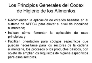 Los Principios Generales del Codex de Higiene de los Alimentos Recomiendan la aplicación de criterios basados en el sistema de APPCC para elevar el nivel de inocuidad alimentaria; Indican cómo fomentar la aplicación de esos principios; y Facilitan orientación para códigos específicos que puedan necesitarse para los sectores de la cadena alimentaria, los procesos o los productos básicos, con objeto de ampliar los requisitos de higiene específicos para esos sectores. 