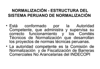 NORMALIZACIÓN - ESTRUCTURA DEL SISTEMA PERUANO DE NORMALIZACIÓN   Está conformado por la Autoridad Competente, que administra y supervisa su correcto funcionamiento y los Comités Técnicos de Normalización que desarrollan los proyectos de normas técnicas peruanas. La autoridad competente es la Comisión de Normalización  y de Fiscalización de Barreras Comerciales No Arancelarias del INDECOPI 