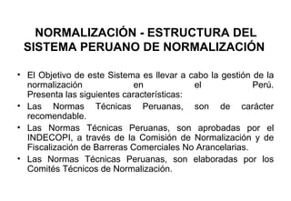 NORMALIZACIÓN - ESTRUCTURA DEL SISTEMA PERUANO DE NORMALIZACIÓN   El Objetivo de este Sistema es llevar a cabo la gestión de la normalización en el Perú. Presenta las siguientes características:  Las Normas Técnicas Peruanas, son de carácter recomendable.  Las Normas Técnicas Peruanas, son aprobadas por el INDECOPI, a través de la Comisión de Normalización y de Fiscalización de Barreras Comerciales No Arancelarias.  Las Normas Técnicas Peruanas, son elaboradas por los Comités Técnicos de Normalización. 