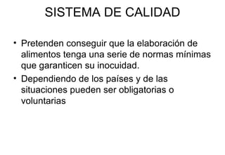 SISTEMA DE CALIDAD Pretenden conseguir que la elaboración de alimentos tenga una serie de normas mínimas que garanticen su inocuidad. Dependiendo de los países y de las situaciones pueden ser obligatorias o voluntarias 