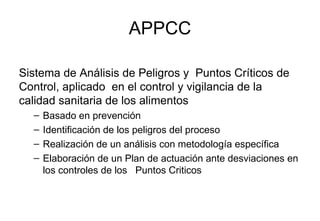 APPCC Sistema de Análisis de Peligros y  Puntos Críticos de Control, aplicado  en el control y vigilancia de la calidad sanitaria de los alimentos Basado en prevención Identificación de los peligros del proceso Realización de un análisis con metodología específica Elaboración de un Plan de actuación ante desviaciones en los controles de los  Puntos Criticos  