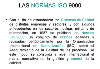 LAS  NORMAS ISO  9000 Con el fin de estandarizar los  Sistemas de Calidad  de distintas empresas y sectores, y con algunos antecedentes en los sectores nuclear, militar y de automoción, en 1987 se publican las  Normas   ISO 9000 , un conjunto de  normas  editadas y revisadas periódicamente por la Organización Internacional de  Normalización  (ISO) sobre el Aseguramiento de la Calidad de los procesos. De este modo, se consolida a nivel internacional el marco normativo de la gestión y  control  de la calidad.  