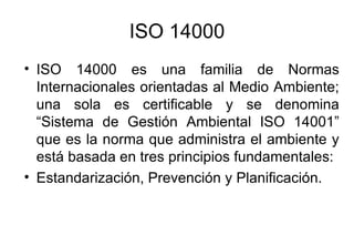 ISO 14000 ISO 14000 es una familia de Normas Internacionales orientadas al Medio Ambiente; una sola es certificable y se denomina “Sistema de Gestión Ambiental ISO 14001” que es la norma que administra el ambiente y está basada en tres principios fundamentales: Estandarización, Prevención y Planificación. 