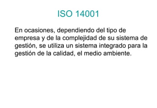 ISO 14001 En ocasiones, dependiendo del tipo de empresa y de la complejidad de su sistema de gestión, se utiliza un sistema integrado para la gestión de la calidad, el medio ambiente.  