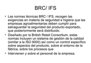 BRC/ IFS Las normas técnicas BRC / IFS, recogen las exigencias en materia de seguridad e higiene que las empresas agroalimentarias deben cumplir para salvaguardar la seguridad del producto exportado, que posteriormente será distribuido. Diseñado por la British Retail Consortium, estas normas incluyen un sistema de gestión de la calidad (similar a la ISO 9000) así como un control específico sobre aspectos del producto, sobre el entorno de la fábrica, sobre los procesos que Intervienen y sobre el personal de la empresa. 