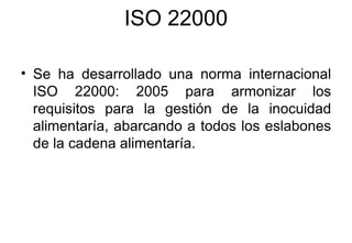 ISO 22000 Se ha desarrollado una norma internacional ISO 22000: 2005 para armonizar los requisitos para la gestión de la inocuidad alimentaría, abarcando a todos los eslabones de la cadena alimentaría. 