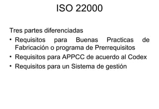 ISO 22000 Tres partes diferenciadas  Requisitos para Buenas Practicas de Fabricación o programa de Prerrequisitos Requisitos para APPCC de acuerdo al Codex Requisitos para un Sistema de gestión  