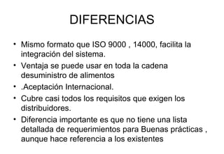 DIFERENCIAS Mismo formato que ISO 9000 , 14000, facilita la integración del sistema. Ventaja se puede usar en toda la cadena desuministro de alimentos  .Aceptación Internacional.  Cubre casi todos los requisitos que exigen los distribuidores. Diferencia importante es que no tiene una lista detallada de requerimientos para Buenas prácticas , aunque hace referencia a los existentes 