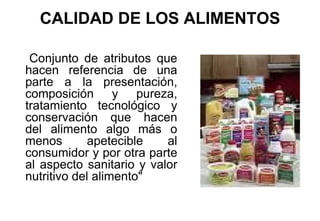 CALIDAD DE LOS ALIMENTOS Conjunto de atributos que hacen referencia de una parte a la presentación, composición y pureza, tratamiento tecnológico y conservación que hacen del alimento algo más o menos apetecible al consumidor y por otra parte al aspecto sanitario y valor nutritivo del alimento" 