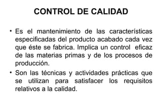 CONTROL DE CALIDAD Es el mantenimiento de las características especificadas del producto acabado cada vez que éste se fabrica. Implica un control  eficaz de las materias primas y de los procesos de producción.  Son las técnicas y actividades prácticas que se utilizan para satisfacer los requisitos relativos a la calidad. 