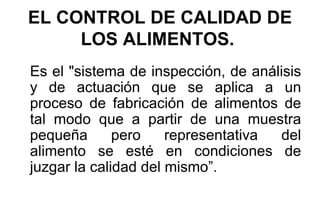 EL CONTROL DE CALIDAD DE LOS ALIMENTOS.   Es el "sistema de inspección, de análisis y de actuación que se aplica a un proceso de fabricación de alimentos de tal modo que a partir de una muestra pequeña pero representativa del alimento se esté en condiciones de juzgar la calidad del mismo”. 