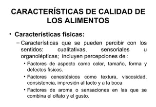 CARACTERÍSTICAS DE CALIDAD DE LOS ALIMENTOS Características físicas: Características que se pueden percibir con los sentidos: cualitativas, sensoriales u organolépticas;  incluyen percepciones de : Factores de aspecto como color, tamaño, forma y defectos físicos. Factores cenestésicos como textura, viscosidad, consistencia, impresión al tacto y a la boca Factores de aroma o sensaciones en las que se combina el olfato y el gusto. 