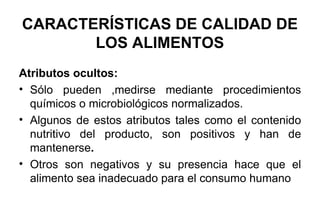 CARACTERÍSTICAS DE CALIDAD DE LOS ALIMENTOS Atributos ocultos: Sólo pueden ,medirse mediante procedimientos químicos o microbiológicos normalizados. Algunos de estos atributos tales como el contenido nutritivo del producto, son positivos y han de mantenerse . Otros son negativos y su presencia hace que el alimento sea inadecuado para el consumo humano 
