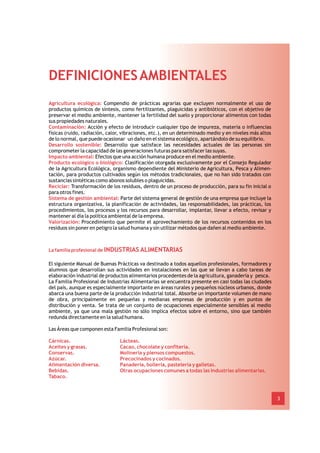 DEFINICIONES AMBIENTALES
Agricultura ecológica: Compendio de prácticas agrarias que excluyen normalmente el uso de
productos químicos de síntesis, como fertilizantes, plaguicidas y antibióticos, con el objetivo de
preservar el medio ambiente, mantener la fertilidad del suelo y proporcionar alimentos con todas
sus propiedades naturales.
Contaminación: Acción y efecto de introducir cualquier tipo de impureza, materia o influencias
físicas (ruido, radiación, calor, vibraciones, etc.), en un determinado medio y en niveles más altos
de lo normal, que puede ocasionar un daño en el sistema ecológico, apartándolo de su equilibrio.
Desarrollo sostenible: Desarrollo que satisface las necesidades actuales de las personas sin
comprometer la capacidad de las generaciones futuras para satisfacer las suyas.
Impacto ambiental: Efectos que una acción humana produce en el medio ambiente.
Producto ecológico o biológico: Clasificación otorgada exclusivamente por el Consejo Regulador
de la Agricultura Ecológica, organismo dependiente del Ministerio de Agricultura, Pesca y Alimen-
tación, para productos cultivados según los métodos tradicionales, que no han sido tratados con
sustancias sintéticas como abonos solubles o plaguicidas.
Reciclar: Transformación de los residuos, dentro de un proceso de producción, para su fin inicial o
para otros fines.
Sistema de gestión ambiental: Parte del sistema general de gestión de una empresa que incluye la
estructura organizativa, la planificación de actividades, las responsabilidades, las prácticas, los
procedimientos, los procesos y los recursos para desarrollar, implantar, llevar a efecto, revisar y
mantener al día la política ambiental de la empresa.
Valorización: Procedimiento que permite el aprovechamiento de los recursos contenidos en los
residuos sin poner en peligro la salud humana y sin utilizar métodos que dañen al medio ambiente.



La familia profesional de INDUSTRIAS ALIMENTARIAS

El siguiente Manual de Buenas Prácticas va destinado a todos aquellos profesionales, formadores y
alumnos que desarrollan sus actividades en instalaciones en las que se llevan a cabo tareas de
elaboración industrial de productos alimentarios procedentes de la agricultura, ganadería y pesca.
La Familia Profesional de Industrias Alimentarias se encuentra presente en casi todas las ciudades
del país, aunque es especialmente importante en áreas rurales y pequeños núcleos urbanos, donde
abarca una buena parte de la producción industrial total. Absorbe un importante volumen de mano
de obra, principalmente en pequeñas y medianas empresas de producción y en puntos de
distribución y venta. Se trata de un conjunto de ocupaciones especialmente sensibles al medio
ambiente, ya que una mala gestión no sólo implica efectos sobre el entorno, sino que también
redunda directamente en la salud humana.

Las Áreas que componen esta Familia Profesional son:

Cárnicas.                      Lácteas.
Aceites y grasas.              Cacao, chocolate y confitería.
Conservas.                     Molinería y piensos compuestos.
Azúcar.                        Precocinados y cocinados.
Alimentación diversa.          Panadería, bollería, pastelería y galletas.
Bebidas.                       Otras ocupaciones comunes a todas las industrias alimentarias.
Tabaco.



                                                                                                       3
 