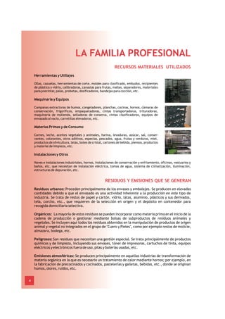 LA FAMILIA PROFESIONAL
                                                              RECURSOS MATERIALES UTILIZADOS
    Herramientas y Utillajes

    Ollas, cazuelas, herramientas de corte, moldes para clasificado, embudos, recipientes
    de plástico y vidrio, calibradoras, canastas para frutas, mallas, separadores, materiales
    para precintar, palas, probetas, dosificadores, bandejas para cocción, etc.

    Maquinaria y Equipos

    Campanas extractoras de humos, congeladores, planchas, cocinas, hornos, cámaras de
    conservación, frigoríficos, empaquetadoras, cintas transportadoras, trituradoras,
    maquinaria de molienda, selladoras de conserva, cintas clasificadoras, equipos de
    envasado al vacío, carretillas elevadoras, etc.

    Materias Primas y de Consumo

    Carnes, leche, aceites vegetales y animales, harina, levaduras, azúcar, sal, conser-
    vantes, colorantes, otros aditivos, especias, pescados, agua, frutas y verduras, miel,
    productos de silvicultura, latas, botes de cristal, cartones de bebida, piensos, productos
    y material de limpieza, etc.

    Instalaciones y Otros

    Naves e instalaciones industriales, hornos, instalaciones de conservación y enfriamiento, oficinas, vestuarios y
    baños, etc. que necesitan de instalación eléctrica, tomas de agua, sistema de climatización, iluminación,
    estructuras de depuración, etc.


                                                       RESIDUOS Y EMISIONES QUE SE GENERAN
    Residuos urbanos: Proceden principalmente de los envases y embalajes. Se producen en elevadas
    cantidades debido a que el envasado es una actividad inherente a la producción en este tipo de
    industria. Se trata de restos de papel y cartón, vidrio, latas, aluminio, plásticos y sus derivados,
    tela, corcho, etc., que requieren de la selección en origen y el depósito en contenedor para
    recogida domiciliaria selectiva.

    Orgánicos: La mayoría de estos residuos se pueden incorporar como materia prima en el inicio de la
    cadena de producción o gestionar mediante bolsas de subproductos de residuos animales y
    vegetales. Se incluyen aquí todos los residuos obtenidos en la manipulación de productos de origen
    animal y vegetal no integrados en el grupo de "Cuero y Pieles", como por ejemplo restos de molicie,
    almazara, bodega, etc.

    Peligrosos: Son residuos que necesitan una gestión especial. Se trata principalmente de productos
    químicos y de limpieza, incluyendo sus envases, tóner de impresoras, cartuchos de tinta, equipos
    eléctricos y electrónicos fuera de uso, pilas y baterías usadas, etc.

    Emisiones atmosféricas: Se producen principalmente en aquellas industrias de transformación de
    materia orgánica en la que es necesario un tratamiento de calor mediante hornos; por ejemplo, en
    la fabricación de precocinados y cocinados, pastelerías y galletas, bebidas, etc., donde se originan
    humos, olores, ruidos, etc.


4
 