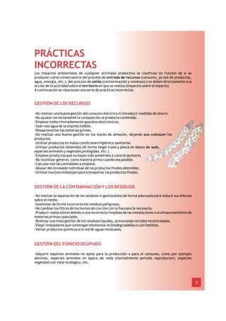 PRÁCTICAS
INCORRECTAS
Los impactos ambientales de cualquier actividad productiva se clasifican en función de si se
producen como consecuencia del proceso de entrada de recursos (consumo, ya sea de productos,
agua, energía, etc.), del proceso de salida (contaminación y residuos) o se deben directamente a la
acción de la actividad sobre el territorio en que se realiza (impactos sobre el espacio).
A continuación se relacionan una serie de prácticas incorrectas.


GESTIÓN DE LOS RECURSOS

-No realizar una buena gestión del consumo eléctrico ni introducir medidas de ahorro.
-No ajustar correctamente la composición al producto contenido.
-Emplear indiscriminadamente aparatos electrónicos.
-Usar más agua de la imprescindible.
-Desaprovechar las materias primas.
-No realizar una buena gestión en los stocks de almacén, dejando que caduquen los
productos.
-Utilizar productos en malas condiciones higiénico-sanitarias.
-Utilizar productos obtenidos de forma ilegal (caza y pesca en época de veda,
especies animales y vegetales protegidas, etc.).
-Emplear productos que no hayan sido sometidos a control sanitario.
-No reutilizar géneros como materia prima cuando sea posible.
-Calcular mal las cantidades a emplear.
-Abusar del envasado individual de los productos finales obtenidos.
-Utilizar muchos embalajes para transportar los productos finales.



GESTIÓN DE LA CONTAMINACIÓN Y LOS RESIDUOS
-No realizar la separación de los residuos ni gestionarlos de forma adecuada para reducir sus efectos
sobre el medio.
-Gestionar de forma incorrecta los residuos peligrosos.
-No cambiar los filtros de los hornos de cocción con la frecuencia necesaria.
-Producir malos olores debido a una incorrecta limpieza de las instalaciones o al almacenamiento de
materias primas caducadas.
-Realizar una mala gestión de los residuos líquidos, provocando vertidos incontrolados.
-Elegir limpiadores que contengan elementos no biodegradables o con fosfatos.
-Verter productos químicos a la red de aguas residuales.



GESTIÓN DEL ESPACIO OCUPADO

-Adquirir especies animales no aptas para la producción o para el consumo, como por ejemplo
alevines, especies animales en época de veda (normalmente periodo reproductor), especies
vegetales con valor ecológico, etc.




                                                                                                        5
 