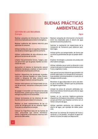 BUENAS PRÁCTICAS
                                                    AMBIENTALES
    GESTIÓN DE LOS RECURSOS
    Energía                                                                                       Agua
    Realizar campañas de información y formación        Realizar campañas de información y formación
    entre los empleados para el ahorro energético.      entre los empleados para el ahorro de agua
                                                        durante el proceso productivo.
    Realizar auditorías del sistema eléctrico para
    optimizar el consumo.                               Solicitar la realización de inspecciones de la
                                                        instalación de fontanería para detectar posi-
    Utilizar bombas de calor en aquellas instalacio-    bles fugas.
    nes donde se emplee agua caliente sanitaria.
                                                        Instalar grifos con temporizador, de forma que
    Utilizar combustibles de alta eficiencia ener-      no exista la posibilidad de que se queden abier-
    gética en los hornos de cocción.                    tos.

    Limpiar frecuentemente hornos, fuegos y pla-        Emplear tecnologías y procesos de producción
    cas para evitar que las grasas impidan la trans-    ahorradores de agua.
    misión de calor.
                                                        Utilizar métodos secos como la vibración o aire
    Aprovechar al máximo la iluminación natural         comprimido para la limpieza de alimentos como
    mediante claraboyas y realizar un buen mante-       fruta y vegetales crudos.
    nimiento de la iluminación artificial.
                                                        Usar para el proceso industrial agua potable a la
    Sustituir dispositivos de alumbrado incandes-       presión adecuada y a la temperatura necesaria,
    cente por sistemas basados en tubos fluores-        evacuándola convenientemente a través de un
    centes o lámparas de bajo consumo para              desagüe acondicionado.
    reducir el gasto hasta en una quinta parte.
                                                        Reutilizar el agua depurada en otros usos den-
    Instalar interruptores con temporizador en zo-      tro de la actividad, siempre que los protocolos
    nas de servicios, vestuarios o áreas poco transi-   de higiene lo permitan.
    tadas.
                                                        Limpiar las zonas de almacén asfaltadas me-
    No apagar ni encender con frecuencia los tubos      diante barredoras mecánicas para ahorrar agua
    fluorescentes, puesto que su mayor consumo de       en la limpieza.
    energía se produce en el encendido.
                                                        Instalar en los servicios higiénico-sanitarios
    Colocar termostatos en los sistemas de cale-        dispositivos limitadores de presión y difusores,
    facción central para reducir el consumo.            ya que permiten una limpieza correcta con un
                                                        menor consumo de agua.
    Realizar un buen mantenimiento de los cir-
    cuitos de refrigeración de las cámaras frigorí-     Utilizar aparatos sanitarios con sistemas de
    ficas para no despilfarrar energía.                 ahorro de agua, por ejemplo de doble pulsa-
                                                        ción.
    Colocar los frigoríficos lejos de las fuentes de
    calor, procurando que cierren hermética-            Mecanizar los sistemas de limpieza de frutas y
    mente y regulando su termostato interno a tem-      verduras y, si es posible, recuperar el agua me-
    peraturas adecuadas.                                diante circuitos cerrados con depuración.


6
 