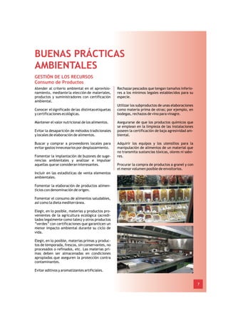 BUENAS PRÁCTICAS
AMBIENTALES
GESTIÓN DE LOS RECURSOS
Consumo de Productos
Atender al criterio ambiental en el aprovisio-      Rechazar pescados que tengan tamaños inferio-
namiento, mediante la elección de materiales,       res a los mínimos legales establecidos para su
productos y suministradores con certificación       especie.
ambiental.
                                                    Utilizar los subproductos de unas elaboraciones
Conocer el significado de las distintas etiquetas   como materia prima de otras; por ejemplo, en
y certificaciones ecológicas.                       bodegas, rechazos de vino para vinagre.

Mantener el valor nutricional de los alimentos.     Asegurarse de que los productos químicos que
                                                    se emplean en la limpieza de las instalaciones
Evitar la desaparición de métodos tradicionales     poseen la certificación de baja agresividad am-
y locales de elaboración de alimentos.              biental.

Buscar y comprar a proveedores locales para         Adquirir los equipos y los utensilios para la
evitar gastos innecesarios por desplazamiento.      manipulación de alimentos de un material que
                                                    no transmita sustancias tóxicas, olores ni sabo-
Fomentar la implantación de buzones de suge-        res.
rencias ambientales y analizar e impulsar
aquellas que se consideran interesantes.            Procurar la compra de productos a granel y con
                                                    el menor volumen posible de envoltorios.
Incluir en las estadísticas de venta elementos
ambientales.

Fomentar la elaboración de productos alimen-
ticios con denominación de origen.

Fomentar el consumo de alimentos saludables,
así como la dieta mediterránea.

Elegir, en lo posible, materias y productos pro-
venientes de la agricultura ecológica (acredi-
tados legalmente como tales) y otros productos
“verdes” con certificaciones que garanticen un
menor impacto ambiental durante su ciclo de
vida.

Elegir, en lo posible, materias primas y produc-
tos de temporada, frescos, sin conservantes, no
procesados o refinados, etc. Las materias pri-
mas deben ser almacenadas en condiciones
apropiadas que aseguren la protección contra
contaminantes.

Evitar aditivos y aromatizantes artificiales.


                                                                                                       7
 