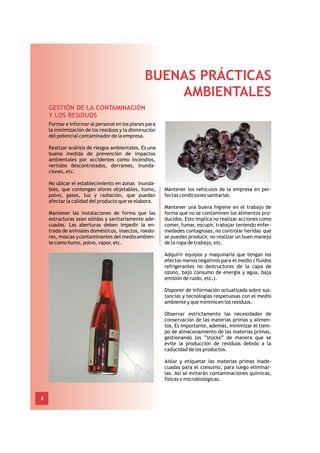 BUENAS PRÁCTICAS
                                                   AMBIENTALES
    GESTIÓN DE LA CONTAMINACIÓN
    Y LOS RESIDUOS
    Formar e informar al personal en los planes para
    la minimización de los residuos y la disminución
    del potencial contaminador de la empresa.

    Realizar análisis de riesgos ambientales. Es una
    buena medida de prevención de impactos
    ambientales por accidentes como incendios,
    vertidos descontrolados, derrames, inunda-
    ciones, etc.

    No ubicar el establecimiento en zonas inunda-
    bles, que contengan olores objetables, humo,       Mantener los vehículos de la empresa en per-
    polvo, gases, luz y radiación, que puedan          fectas condiciones sanitarias.
    afectar la calidad del producto que se elabora.
                                                       Mantener una buena higiene en el trabajo de
    Mantener las instalaciones de forma que las        forma que no se contaminen los alimentos pro-
    estructuras sean sólidas y sanitariamente ade-     ducidos. Esto implica no realizar acciones como
    cuadas. Las aberturas deben impedir la en-         comer, fumar, escupir, trabajar teniendo enfer-
    trada de animales domésticos, insectos, roedo-     medades contagiosas, no controlar heridas que
    res, moscas y contaminantes del medio ambien-      se puedan producir, no realizar un buen manejo
    te como humo, polvo, vapor, etc.                   de la ropa de trabajo, etc.

                                                       Adquirir equipos y maquinaria que tengan los
                                                       efectos menos negativos para el medio ( fluidos
                                                       refrigerantes no destructores de la capa de
                                                       ozono, bajo consumo de energía y agua, baja
                                                       emisión de ruido, etc.).

                                                       Disponer de información actualizada sobre sus-
                                                       tancias y tecnologías respetuosas con el medio
                                                       ambiente y que minimicen los residuos.

                                                       Observar estrictamente las necesidades de
                                                       conservación de las materias primas y alimen-
                                                       tos. Es importante, además, minimizar el tiem-
                                                       po de almacenamiento de las materias primas,
                                                       gestionando los “stocks” de manera que se
                                                       evite la producción de residuos debido a la
                                                       caducidad de los productos.

                                                       Aislar y etiquetar las materias primas inade-
                                                       cuadas para el consumo, para luego eliminar-
                                                       las. Así se evitarán contaminaciones químicas,
                                                       físicas o microbiológicas.


8
 