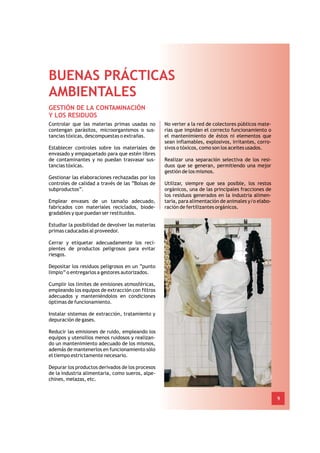 BUENAS PRÁCTICAS
AMBIENTALES
GESTIÓN DE LA CONTAMINACIÓN
Y LOS RESIDUOS
Controlar que las materias primas usadas no        No verter a la red de colectores públicos mate-
contengan parásitos, microorganismos o sus-        rias que impidan el correcto funcionamiento o
tancias tóxicas, descompuestas o extrañas.         el mantenimiento de éstos ni elementos que
                                                   sean inflamables, explosivos, irritantes, corro-
Establecer controles sobre los materiales de       sivos o tóxicos, como son los aceites usados.
envasado y empaquetado para que estén libres
de contaminantes y no puedan trasvasar sus-        Realizar una separación selectiva de los resi-
tancias tóxicas.                                   duos que se generan, permitiendo una mejor
                                                   gestión de los mismos.
Gestionar las elaboraciones rechazadas por los
controles de calidad a través de las “Bolsas de    Utilizar, siempre que sea posible, los restos
subproductos”.                                     orgánicos, una de las principales fracciones de
                                                   los residuos generados en la industria alimen-
Emplear envases de un tamaño adecuado,             taria, para alimentación de animales y/o elabo-
fabricados con materiales reciclados, biode-       ración de fertilizantes orgánicos.
gradables y que puedan ser restituidos.

Estudiar la posibilidad de devolver las materias
primas caducadas al proveedor.

Cerrar y etiquetar adecuadamente los reci-
pientes de productos peligrosos para evitar
riesgos.

Depositar los residuos peligrosos en un “punto
limpio” o entregarlos a gestores autorizados.

Cumplir los límites de emisiones atmosféricas,
empleando los equipos de extracción con filtros
adecuados y manteniéndolos en condiciones
óptimas de funcionamiento.

Instalar sistemas de extracción, tratamiento y
depuración de gases.

Reducir las emisiones de ruido, empleando los
equipos y utensilios menos ruidosos y realizan-
do un mantenimiento adecuado de los mismos,
además de mantenerlos en funcionamiento sólo
el tiempo estrictamente necesario.

Depurar los productos derivados de los procesos
de la industria alimentaria, como sueros, alpe-
chines, melazas, etc.


                                                                                                      9
 