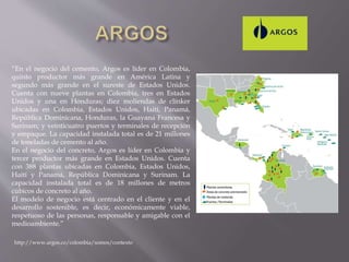 “En el negocio del cemento, Argos es líder en Colombia,
quinto productor más grande en América Latina y
segundo más grande en el sureste de Estados Unidos.
Cuenta con nueve plantas en Colombia, tres en Estados
Unidos y una en Honduras; diez moliendas de clínker
ubicadas en Colombia, Estados Unidos, Haití, Panamá,
República Dominicana, Honduras, la Guayana Francesa y
Surinam; y veinticuatro puertos y terminales de recepción
y empaque. La capacidad instalada total es de 21 millones
de toneladas de cemento al año.
En el negocio del concreto, Argos es líder en Colombia y
tercer productor más grande en Estados Unidos. Cuenta
con 388 plantas ubicadas en Colombia, Estados Unidos,
Haití y Panamá, República Dominicana y Surinam. La
capacidad instalada total es de 18 millones de metros
cúbicos de concreto al año.
El modelo de negocio está centrado en el cliente y en el
desarrollo sostenible, es decir, económicamente viable,
respetuoso de las personas, responsable y amigable con el
medioambiente.”
http://www.argos.co/colombia/somos/contexto
 