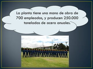 La planta tiene una mano de obra de
700 empleados, y producen 250.000
toneladas de acero anuales.
 