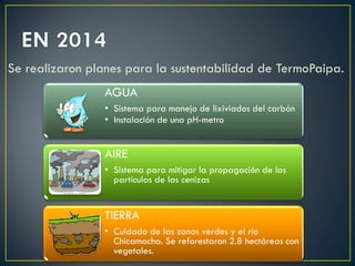 Se realizaron planes para la sustentabilidad de TermoPaipa.
AGUA
• Sistema para manejo de lixiviados del carbón
• Instalación de una pH-metro
AIRE
• Sistema para mitigar la propagación de las
partículas de las cenizas
TIERRA
• Cuidado de las zonas verdes y el río
Chicamocha. Se reforestaron 2.8 hectáreas con
vegetales.
 