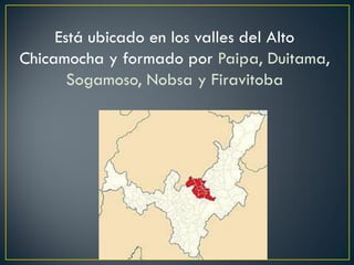 Está ubicado en los valles del Alto
Chicamocha y formado por Paipa, Duitama,
Sogamoso, Nobsa y Firavitoba
 