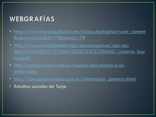 • http://www.boyacacultural.com/index.php?option=com_content
&view=article&id=79&Itemid=79
• http://www.sanpablodeborbur-boyaca.gov.co/apc-aa-
files/65303835313936653038333032396461/mineria_boy
aca.pdf
• http://mundominero.com.co/boyaca-del-carbon-a-la-
esmeralda/
• http://sotaquira-boyaca.gov.co/informacion_general.shtml
• Estudios sociales de Tunja
 