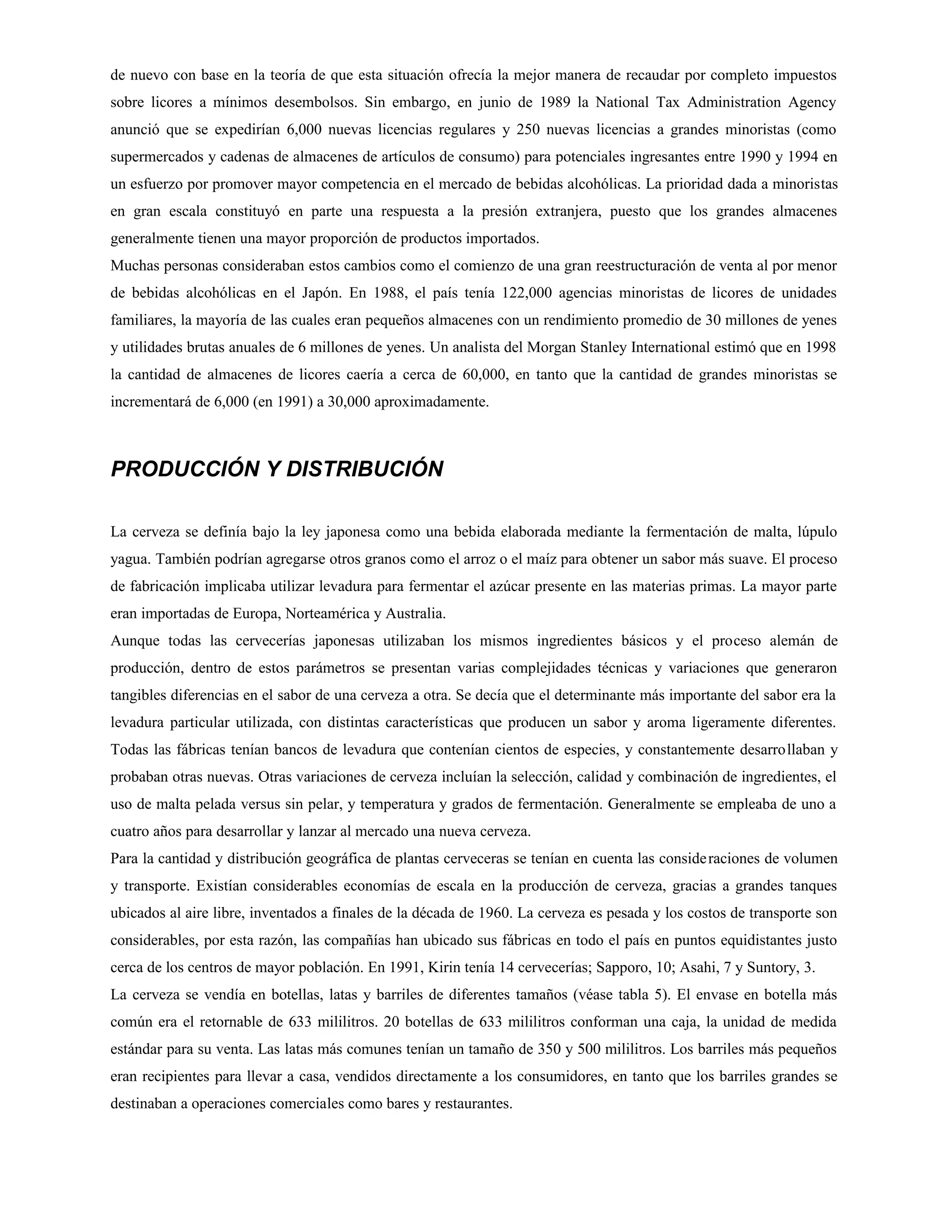 de nuevo con base en la teoría de que esta situación ofrecía la mejor manera de recaudar por completo impuestos
sobre licores a mínimos desembolsos. Sin embargo, en junio de 1989 la National Tax Administration Agency
anunció que se expedirían 6,000 nuevas licencias regulares y 250 nuevas licencias a grandes minoristas (como
supermercados y cadenas de almacenes de artículos de consumo) para potenciales ingresantes entre 1990 y 1994 en
un esfuerzo por promover mayor competencia en el mercado de bebidas alcohólicas. La prioridad dada a minoristas
en gran escala constituyó en parte una respuesta a la presión extranjera, puesto que los grandes almacenes
generalmente tienen una mayor proporción de productos importados.
Muchas personas consideraban estos cambios como el comienzo de una gran reestructuración de venta al por menor
de bebidas alcohólicas en el Japón. En 1988, el país tenía 122,000 agencias minoristas de licores de unidades
familiares, la mayoría de las cuales eran pequeños almacenes con un rendimiento promedio de 30 millones de yenes
y utilidades brutas anuales de 6 millones de yenes. Un analista del Morgan Stanley International estimó que en 1998
la cantidad de almacenes de licores caería a cerca de 60,000, en tanto que la cantidad de grandes minoristas se
incrementará de 6,000 (en 1991) a 30,000 aproximadamente.

PRODUCCIÓN Y DISTRIBUCIÓN
La cerveza se definía bajo la ley japonesa como una bebida elaborada mediante la fermentación de malta, lúpulo
yagua. También podrían agregarse otros granos como el arroz o el maíz para obtener un sabor más suave. El proceso
de fabricación implicaba utilizar levadura para fermentar el azúcar presente en las materias primas. La mayor parte
eran importadas de Europa, Norteamérica y Australia.
Aunque todas las cervecerías japonesas utilizaban los mismos ingredientes básicos y el proceso alemán de
producción, dentro de estos parámetros se presentan varias complejidades técnicas y variaciones que generaron
tangibles diferencias en el sabor de una cerveza a otra. Se decía que el determinante más importante del sabor era la
levadura particular utilizada, con distintas características que producen un sabor y aroma ligeramente diferentes.
Todas las fábricas tenían bancos de levadura que contenían cientos de especies, y constantemente desarrollaban y
probaban otras nuevas. Otras variaciones de cerveza incluían la selección, calidad y combinación de ingredientes, el
uso de malta pelada versus sin pelar, y temperatura y grados de fermentación. Generalmente se empleaba de uno a
cuatro años para desarrollar y lanzar al mercado una nueva cerveza.
Para la cantidad y distribución geográfica de plantas cerveceras se tenían en cuenta las conside raciones de volumen
y transporte. Existían considerables economías de escala en la producción de cerveza, gracias a grandes tanques
ubicados al aire libre, inventados a finales de la década de 1960. La cerveza es pesada y los costos de transporte son
considerables, por esta razón, las compañías han ubicado sus fábricas en todo el país en puntos equidistantes justo
cerca de los centros de mayor población. En 1991, Kirin tenía 14 cervecerías; Sapporo, 10; Asahi, 7 y Suntory, 3.
La cerveza se vendía en botellas, latas y barriles de diferentes tamaños (véase tabla 5). El envase en botella más
común era el retornable de 633 mililitros. 20 botellas de 633 mililitros conforman una caja, la unidad de medida
estándar para su venta. Las latas más comunes tenían un tamaño de 350 y 500 mililitros. Los barriles más pequeños
eran recipientes para llevar a casa, vendidos directamente a los consumidores, en tanto que los barriles grandes se
destinaban a operaciones comerciales como bares y restaurantes.

 